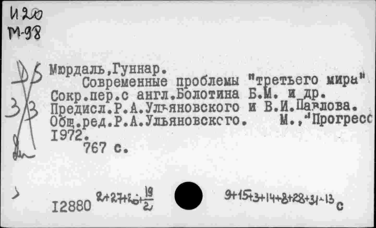 ﻿
Мюрдаль,Гуннар.	и
Современные проблемы "третьего мира Сокр.пер.с англ.Болотина Б.м. и др. Предисл.Р.А.Ульяновского и В.И.Павлова. Общ.ред.Р.А.Ульяновского.	М. /Прогресс
1972.
767 с.
12880
С